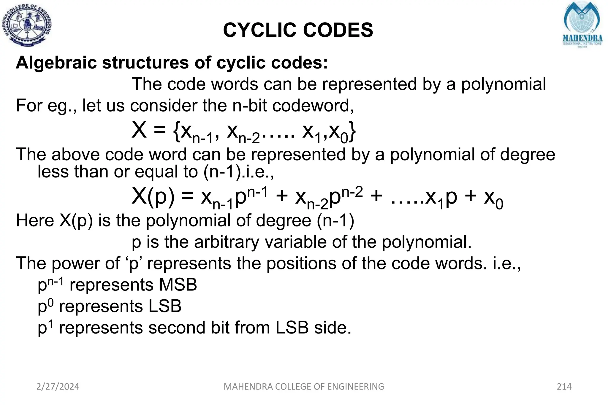 CYCLIC CODES
2/27/2024 MAHENDRA COLLEGE OF ENGINEERING 214
Algebraic structures of cyclic codes:
The code words can be represented by a polynomial
For eg., let us consider the n-bit codeword,
X = {xn-1, xn-2….. x1,x0}
The above code word can be represented by a polynomial of degree
less than or equal to (n-1).i.e.,
X(p) = xn-1pn-1 + xn-2pn-2 + …..x1p + x0
Here X(p) is the polynomial of degree (n-1)
p is the arbitrary variable of the polynomial.
The power of ‘p’ represents the positions of the code words. i.e.,
pn-1 represents MSB
p0 represents LSB
p1 represents second bit from LSB side.
 