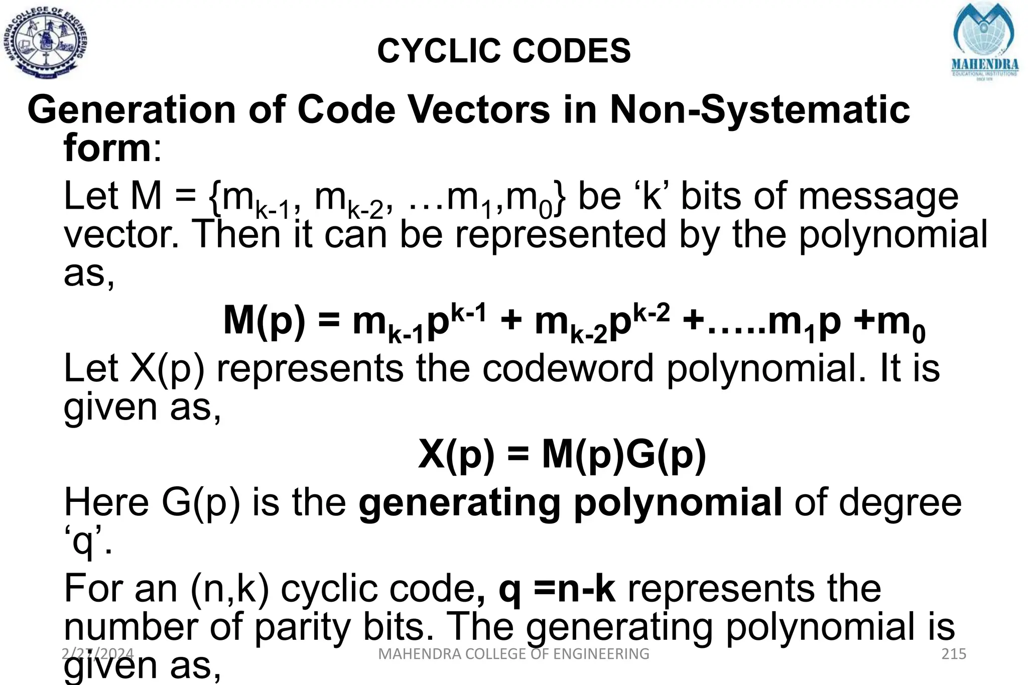 CYCLIC CODES
2/27/2024 MAHENDRA COLLEGE OF ENGINEERING 215
Generation of Code Vectors in Non-Systematic
form:
Let M = {mk-1, mk-2, …m1,m0} be ‘k’ bits of message
vector. Then it can be represented by the polynomial
as,
M(p) = mk-1pk-1 + mk-2pk-2 +…..m1p +m0
Let X(p) represents the codeword polynomial. It is
given as,
X(p) = M(p)G(p)
Here G(p) is the generating polynomial of degree
‘q’.
For an (n,k) cyclic code, q =n-k represents the
number of parity bits. The generating polynomial is
given as,
 