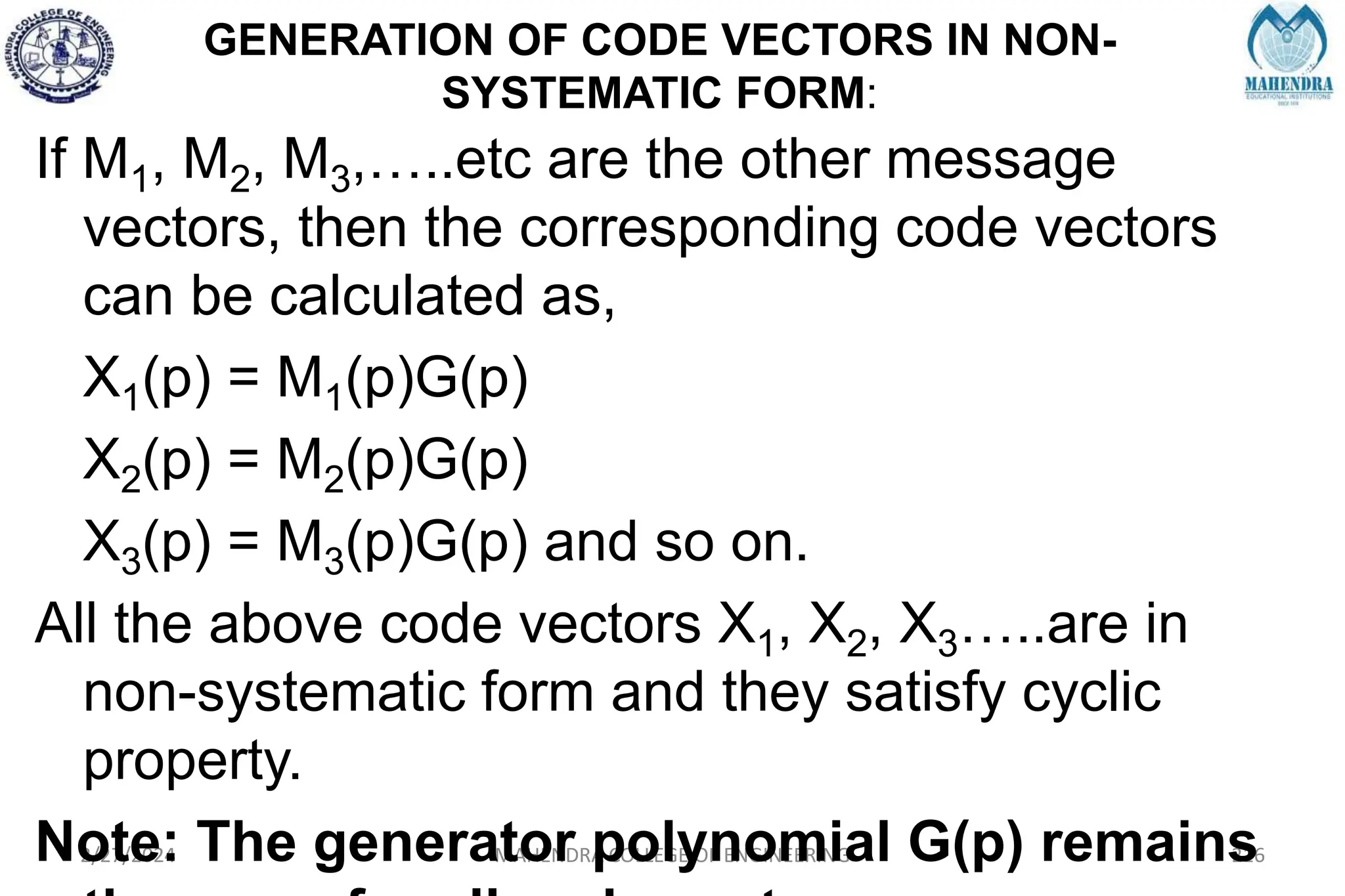 GENERATION OF CODE VECTORS IN NON-
SYSTEMATIC FORM:
2/27/2024 MAHENDRA COLLEGE OF ENGINEERING 216
If M1, M2, M3,…..etc are the other message
vectors, then the corresponding code vectors
can be calculated as,
X1(p) = M1(p)G(p)
X2(p) = M2(p)G(p)
X3(p) = M3(p)G(p) and so on.
All the above code vectors X1, X2, X3…..are in
non-systematic form and they satisfy cyclic
property.
Note: The generator polynomial G(p) remains
 
