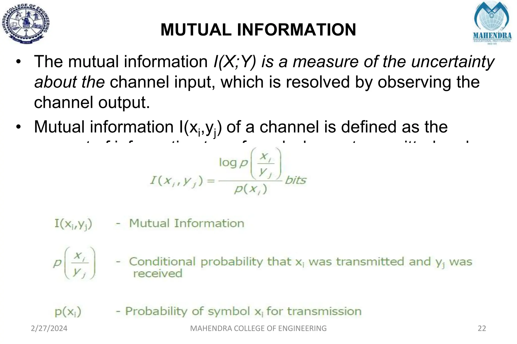 MUTUAL INFORMATION
2/27/2024 MAHENDRA COLLEGE OF ENGINEERING 22
• The mutual information I(X;Y) is a measure of the uncertainty
about the channel input, which is resolved by observing the
channel output.
• Mutual information I(xi,yj) of a channel is defined as the
amount of information transferred when xi transmitted and yj
received.
 