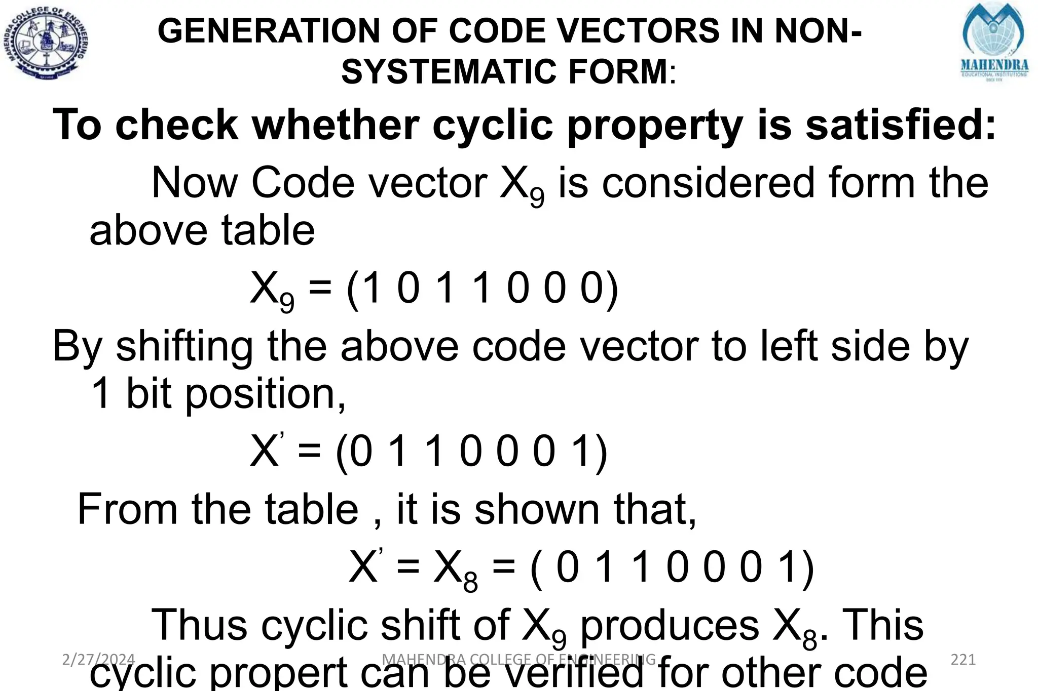 GENERATION OF CODE VECTORS IN NON-
SYSTEMATIC FORM:
2/27/2024 MAHENDRA COLLEGE OF ENGINEERING 221
To check whether cyclic property is satisfied:
Now Code vector X9 is considered form the
above table
X9 = (1 0 1 1 0 0 0)
By shifting the above code vector to left side by
1 bit position,
X’ = (0 1 1 0 0 0 1)
From the table , it is shown that,
X’ = X8 = ( 0 1 1 0 0 0 1)
Thus cyclic shift of X9 produces X8. This
cyclic propert can be verified for other code
 