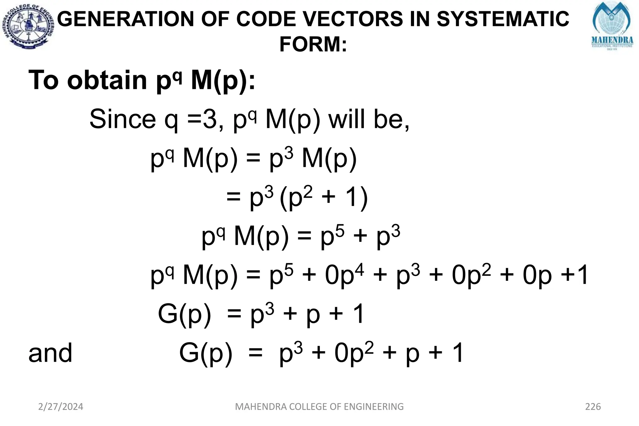 GENERATION OF CODE VECTORS IN SYSTEMATIC
FORM:
2/27/2024 MAHENDRA COLLEGE OF ENGINEERING 226
To obtain pq M(p):
Since q =3, pq M(p) will be,
pq M(p) = p3 M(p)
= p3 (p2 + 1)
pq M(p) = p5 + p3
pq M(p) = p5 + 0p4 + p3 + 0p2 + 0p +1
G(p) = p3 + p + 1
and G(p) = p3 + 0p2 + p + 1
 