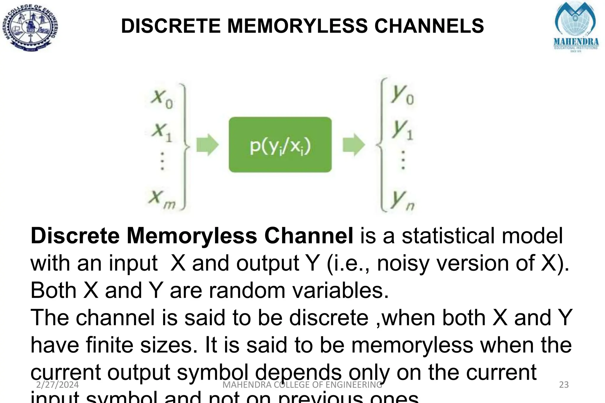 DISCRETE MEMORYLESS CHANNELS
2/27/2024 MAHENDRA COLLEGE OF ENGINEERING 23
Discrete Memoryless Channel is a statistical model
with an input X and output Y (i.e., noisy version of X).
Both X and Y are random variables.
The channel is said to be discrete ,when both X and Y
have finite sizes. It is said to be memoryless when the
current output symbol depends only on the current
 