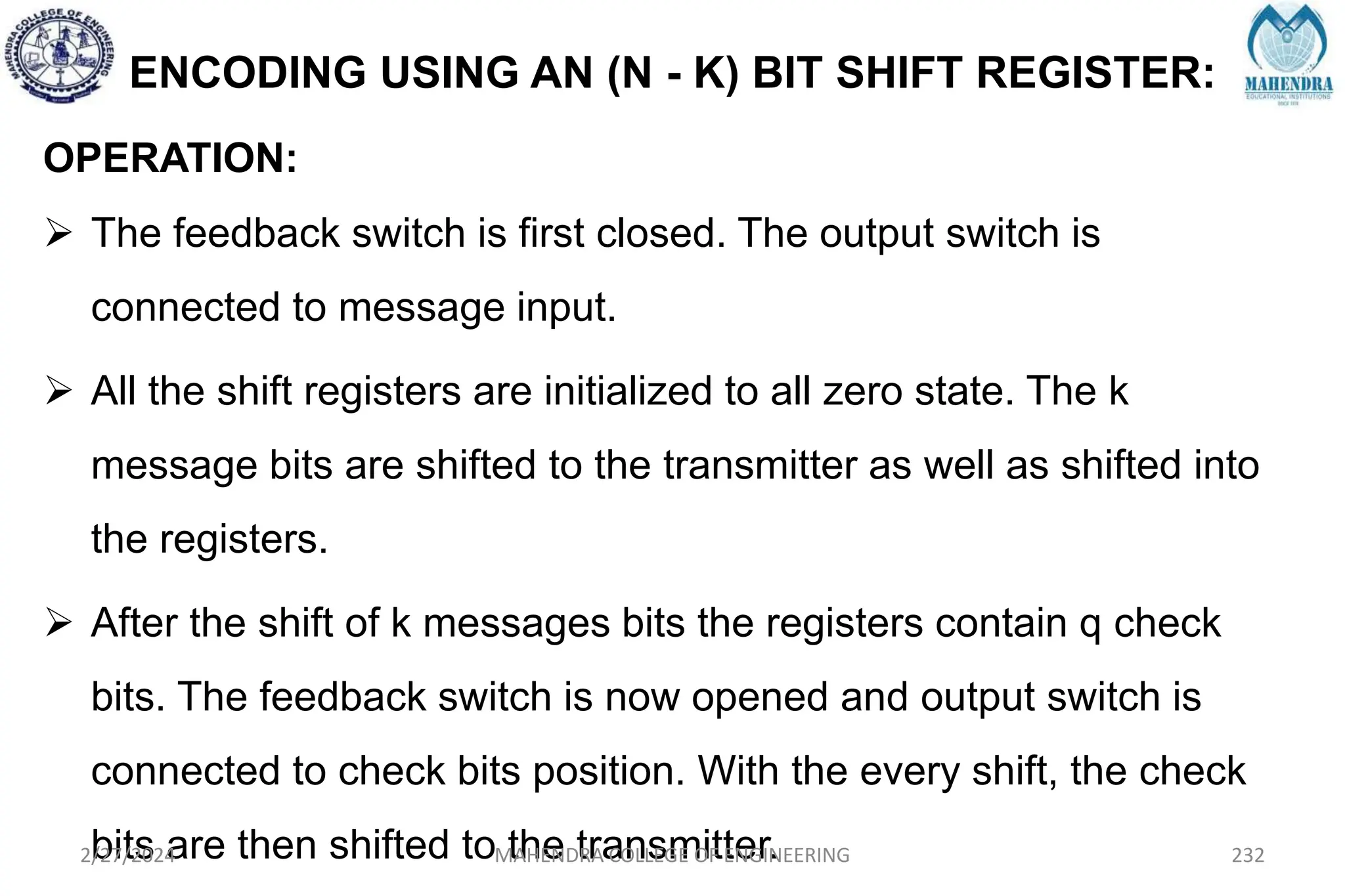 ENCODING USING AN (N - K) BIT SHIFT REGISTER:
OPERATION:
 The feedback switch is first closed. The output switch is
connected to message input.
 All the shift registers are initialized to all zero state. The k
message bits are shifted to the transmitter as well as shifted into
the registers.
 After the shift of k messages bits the registers contain q check
bits. The feedback switch is now opened and output switch is
connected to check bits position. With the every shift, the check
bits are then shifted to the transmitter.
2/27/2024 MAHENDRA COLLEGE OF ENGINEERING 232
 