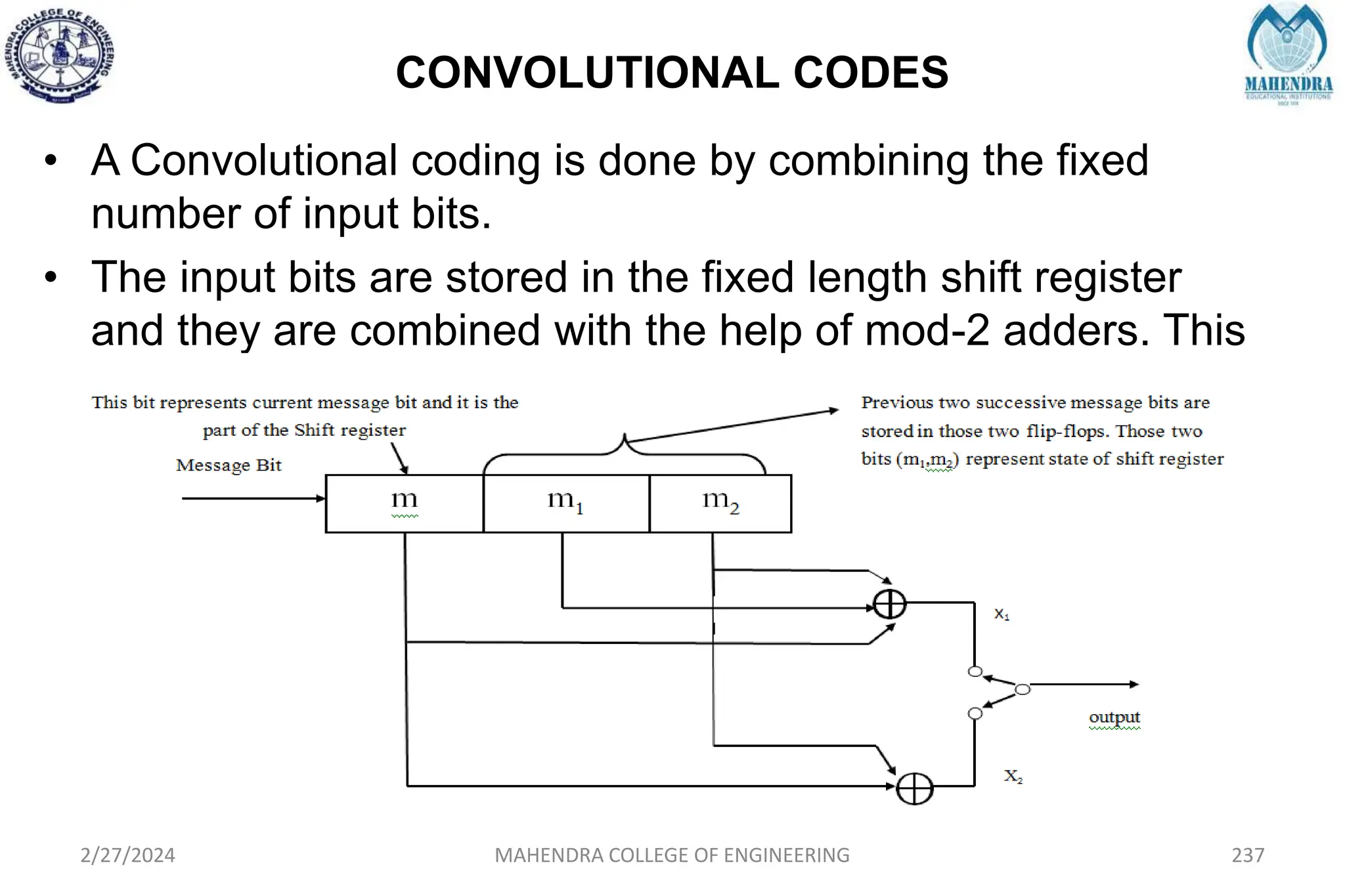 CONVOLUTIONAL CODES
2/27/2024 MAHENDRA COLLEGE OF ENGINEERING 237
• A Convolutional coding is done by combining the fixed
number of input bits.
• The input bits are stored in the fixed length shift register
and they are combined with the help of mod-2 adders. This
operation is equivalent to binary covolution and hence its
called Covolutional coding.
 