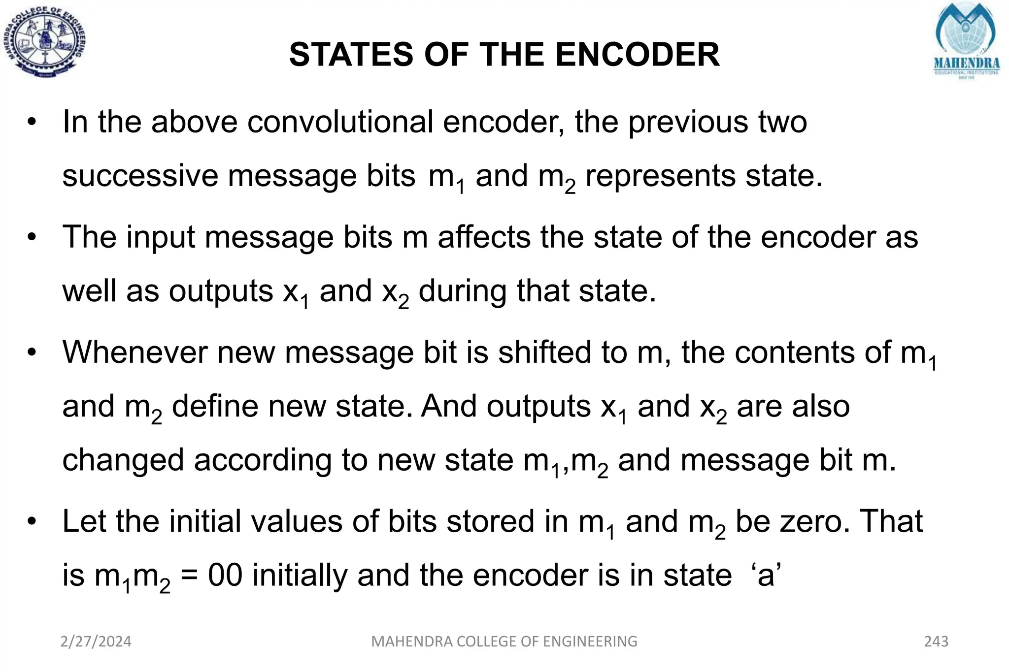 STATES OF THE ENCODER
2/27/2024 MAHENDRA COLLEGE OF ENGINEERING 243
• In the above convolutional encoder, the previous two
successive message bits m1 and m2 represents state.
• The input message bits m affects the state of the encoder as
well as outputs x1 and x2 during that state.
• Whenever new message bit is shifted to m, the contents of m1
and m2 define new state. And outputs x1 and x2 are also
changed according to new state m1,m2 and message bit m.
• Let the initial values of bits stored in m1 and m2 be zero. That
is m1m2 = 00 initially and the encoder is in state ‘a’
 