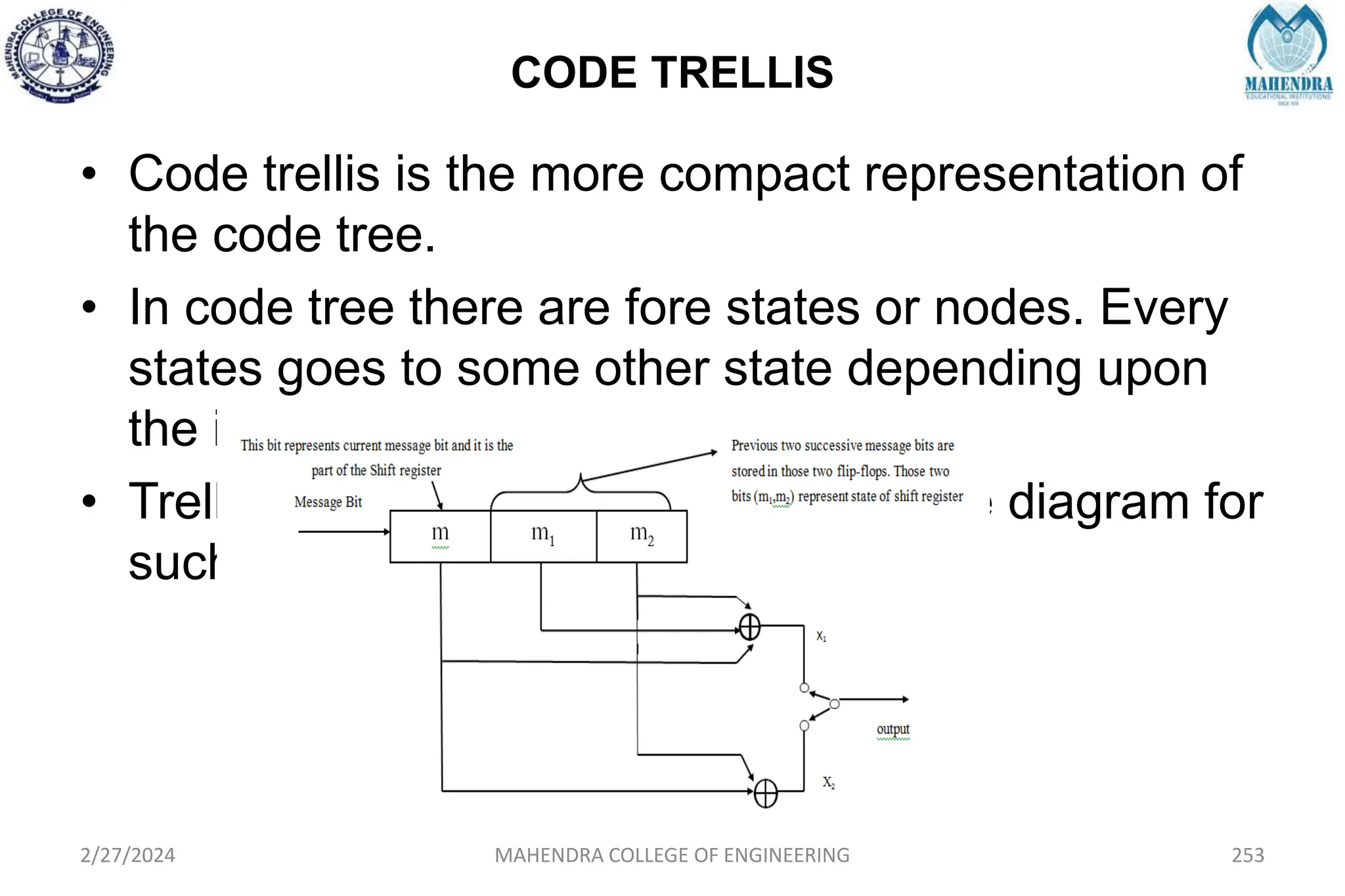 CODE TRELLIS
2/27/2024 MAHENDRA COLLEGE OF ENGINEERING 253
• Code trellis is the more compact representation of
the code tree.
• In code tree there are fore states or nodes. Every
states goes to some other state depending upon
the input code.
• Trellis represents the single, an unique diagram for
such transitions.
 