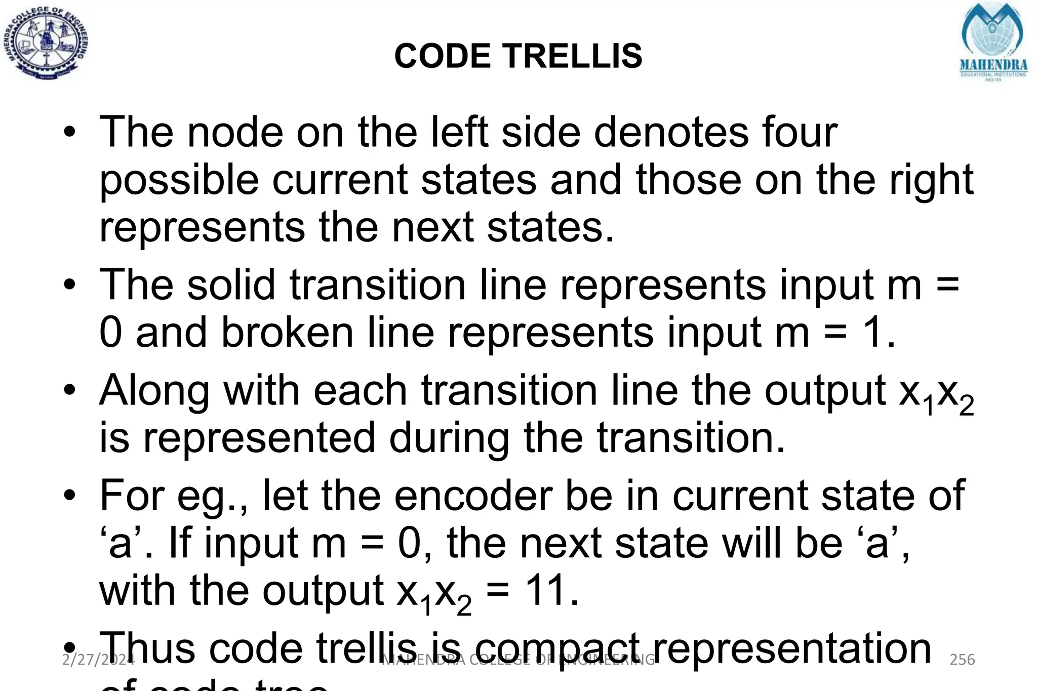 CODE TRELLIS
2/27/2024 MAHENDRA COLLEGE OF ENGINEERING 256
• The node on the left side denotes four
possible current states and those on the right
represents the next states.
• The solid transition line represents input m =
0 and broken line represents input m = 1.
• Along with each transition line the output x1x2
is represented during the transition.
• For eg., let the encoder be in current state of
‘a’. If input m = 0, the next state will be ‘a’,
with the output x1x2 = 11.
• Thus code trellis is compact representation
 