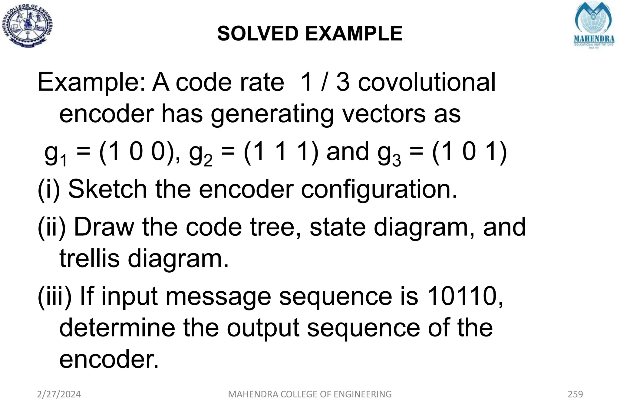 SOLVED EXAMPLE
2/27/2024 MAHENDRA COLLEGE OF ENGINEERING 259
Example: A code rate 1 / 3 covolutional
encoder has generating vectors as
g1 = (1 0 0), g2 = (1 1 1) and g3 = (1 0 1)
(i) Sketch the encoder configuration.
(ii) Draw the code tree, state diagram, and
trellis diagram.
(iii) If input message sequence is 10110,
determine the output sequence of the
encoder.
 