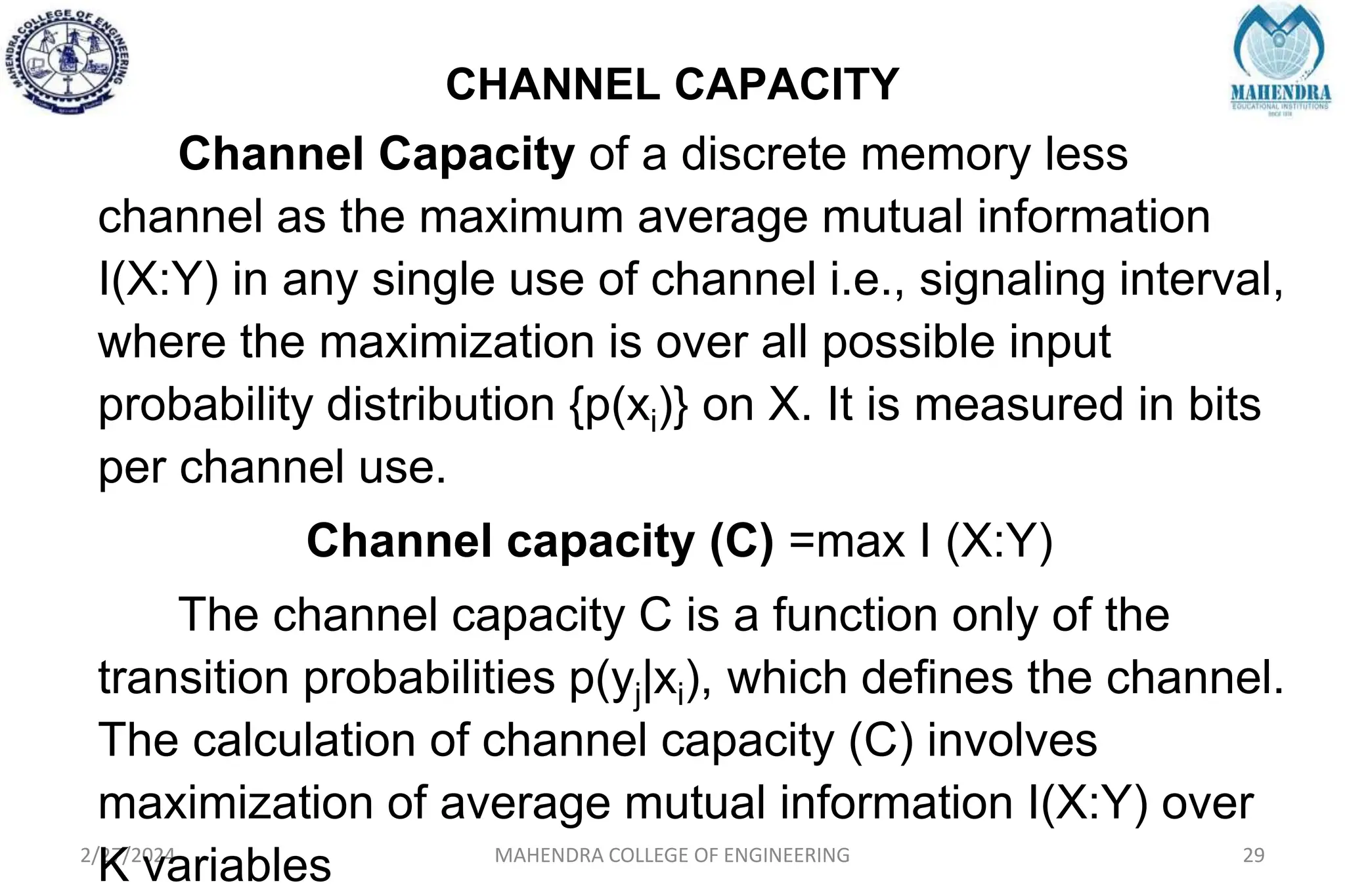 CHANNEL CAPACITY
2/27/2024 MAHENDRA COLLEGE OF ENGINEERING 29
Channel Capacity of a discrete memory less
channel as the maximum average mutual information
I(X:Y) in any single use of channel i.e., signaling interval,
where the maximization is over all possible input
probability distribution {p(xi)} on X. It is measured in bits
per channel use.
Channel capacity (C) =max I (X:Y)
The channel capacity C is a function only of the
transition probabilities p(yj|xi), which defines the channel.
The calculation of channel capacity (C) involves
maximization of average mutual information I(X:Y) over
K variables
 