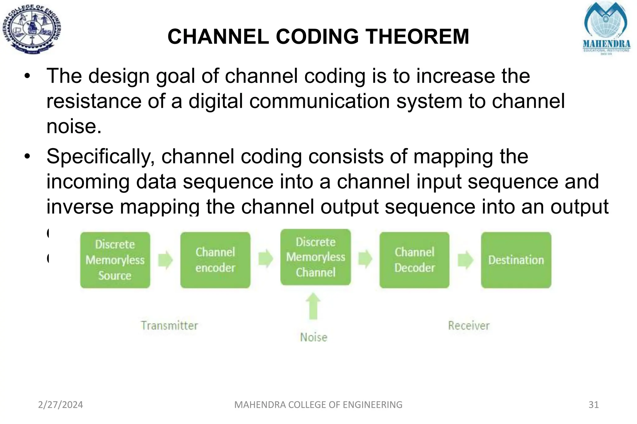 CHANNEL CODING THEOREM
2/27/2024 MAHENDRA COLLEGE OF ENGINEERING 31
• The design goal of channel coding is to increase the
resistance of a digital communication system to channel
noise.
• Specifically, channel coding consists of mapping the
incoming data sequence into a channel input sequence and
inverse mapping the channel output sequence into an output
data sequence in such a way that the overall effect of
channel noise on the system is minimized.
 