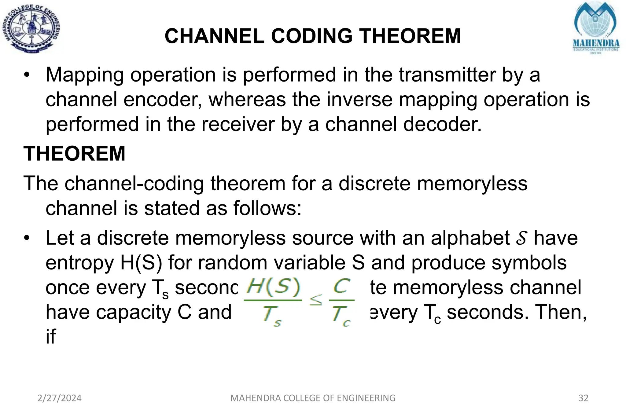 CHANNEL CODING THEOREM
2/27/2024 MAHENDRA COLLEGE OF ENGINEERING 32
• Mapping operation is performed in the transmitter by a
channel encoder, whereas the inverse mapping operation is
performed in the receiver by a channel decoder.
THEOREM
The channel-coding theorem for a discrete memoryless
channel is stated as follows:
• Let a discrete memoryless source with an alphabet 𝒮 have
entropy H(S) for random variable S and produce symbols
once every Ts seconds. Let a discrete memoryless channel
have capacity C and be used once every Tc seconds. Then,
if
 