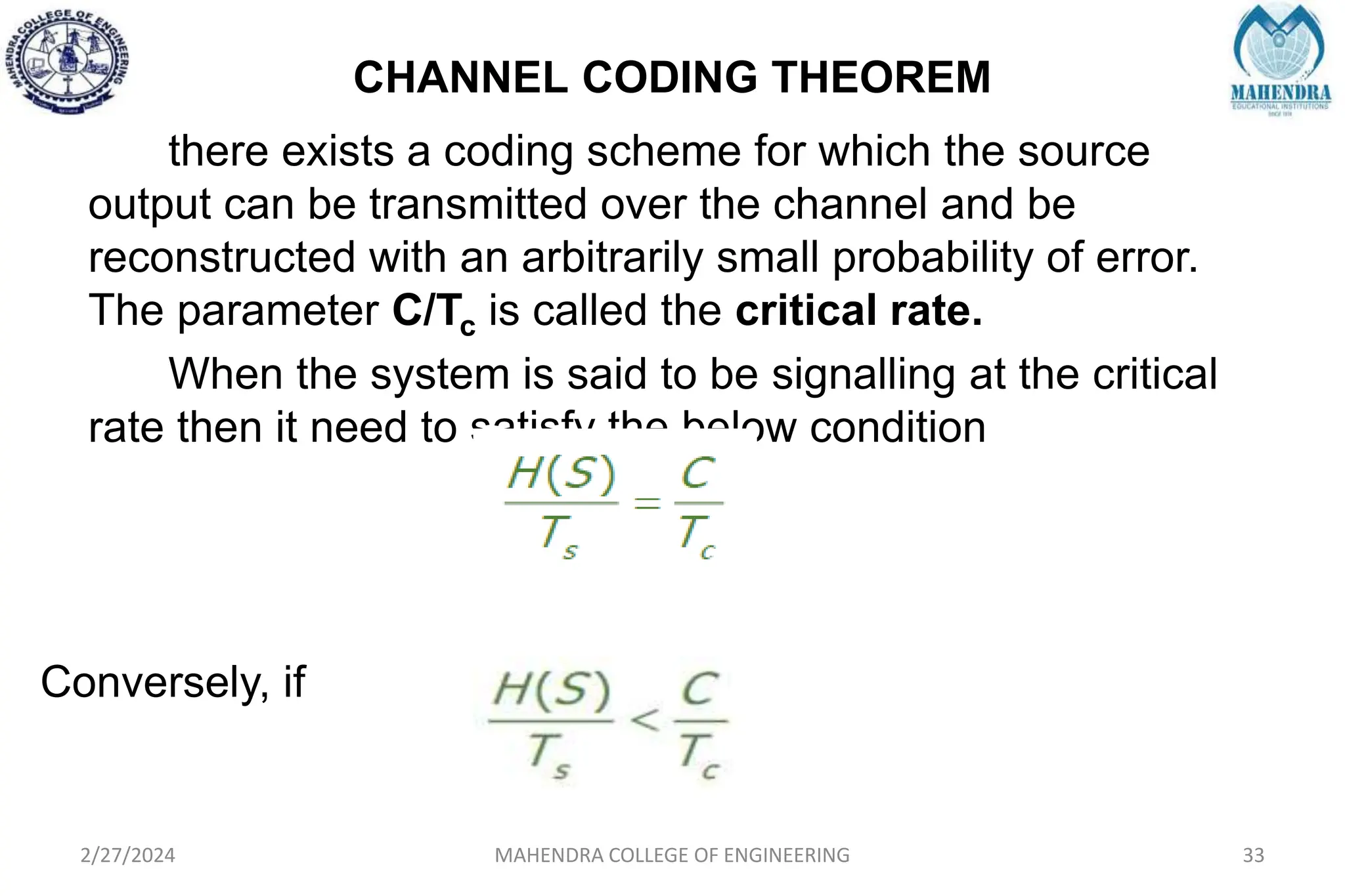 CHANNEL CODING THEOREM
2/27/2024 MAHENDRA COLLEGE OF ENGINEERING 33
there exists a coding scheme for which the source
output can be transmitted over the channel and be
reconstructed with an arbitrarily small probability of error.
The parameter C/Tc is called the critical rate.
When the system is said to be signalling at the critical
rate then it need to satisfy the below condition
Conversely, if
 