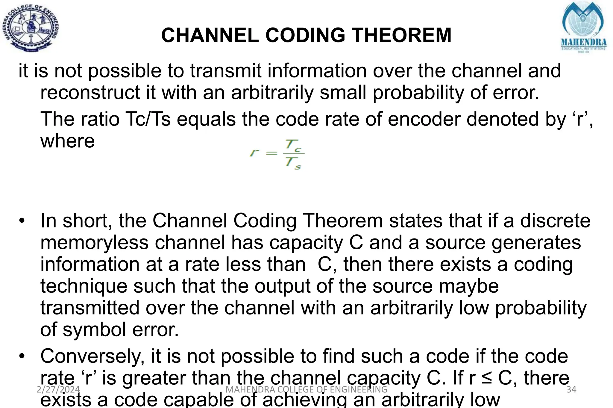 CHANNEL CODING THEOREM
2/27/2024 MAHENDRA COLLEGE OF ENGINEERING 34
it is not possible to transmit information over the channel and
reconstruct it with an arbitrarily small probability of error.
The ratio Tc/Ts equals the code rate of encoder denoted by ‘r’,
where
• In short, the Channel Coding Theorem states that if a discrete
memoryless channel has capacity C and a source generates
information at a rate less than C, then there exists a coding
technique such that the output of the source maybe
transmitted over the channel with an arbitrarily low probability
of symbol error.
• Conversely, it is not possible to find such a code if the code
rate ‘r’ is greater than the channel capacity C. If r ≤ C, there
exists a code capable of achieving an arbitrarily low
 