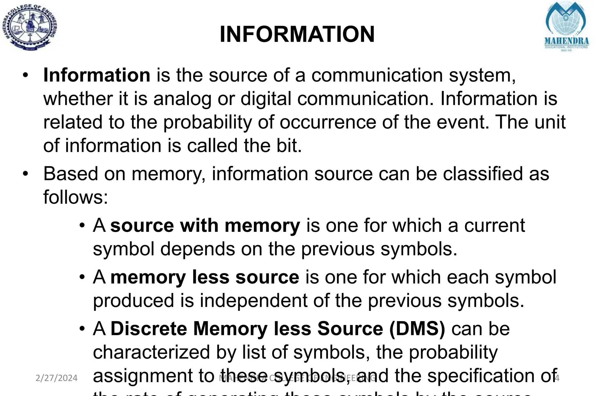 INFORMATION
2/27/2024 MAHENDRA COLLEGE OF ENGINEERING 4
• Information is the source of a communication system,
whether it is analog or digital communication. Information is
related to the probability of occurrence of the event. The unit
of information is called the bit.
• Based on memory, information source can be classified as
follows:
• A source with memory is one for which a current
symbol depends on the previous symbols.
• A memory less source is one for which each symbol
produced is independent of the previous symbols.
• A Discrete Memory less Source (DMS) can be
characterized by list of symbols, the probability
assignment to these symbols, and the specification of
 