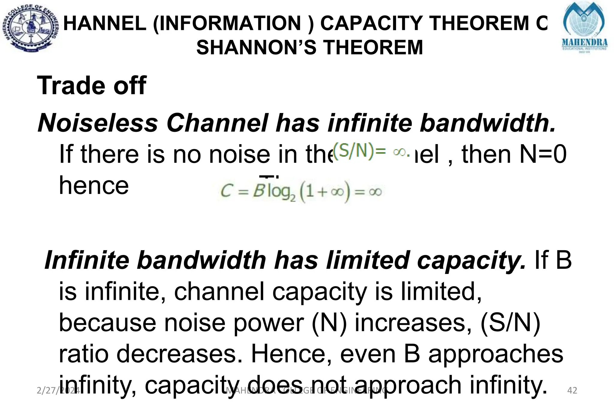 CHANNEL (INFORMATION ) CAPACITY THEOREM OR
SHANNON’S THEOREM
2/27/2024 MAHENDRA COLLEGE OF ENGINEERING 42
Trade off
Noiseless Channel has infinite bandwidth.
If there is no noise in the channel , then N=0
hence Then
Infinite bandwidth has limited capacity. If B
is infinite, channel capacity is limited,
because noise power (N) increases, (S/N)
ratio decreases. Hence, even B approaches
infinity, capacity does not approach infinity.
 