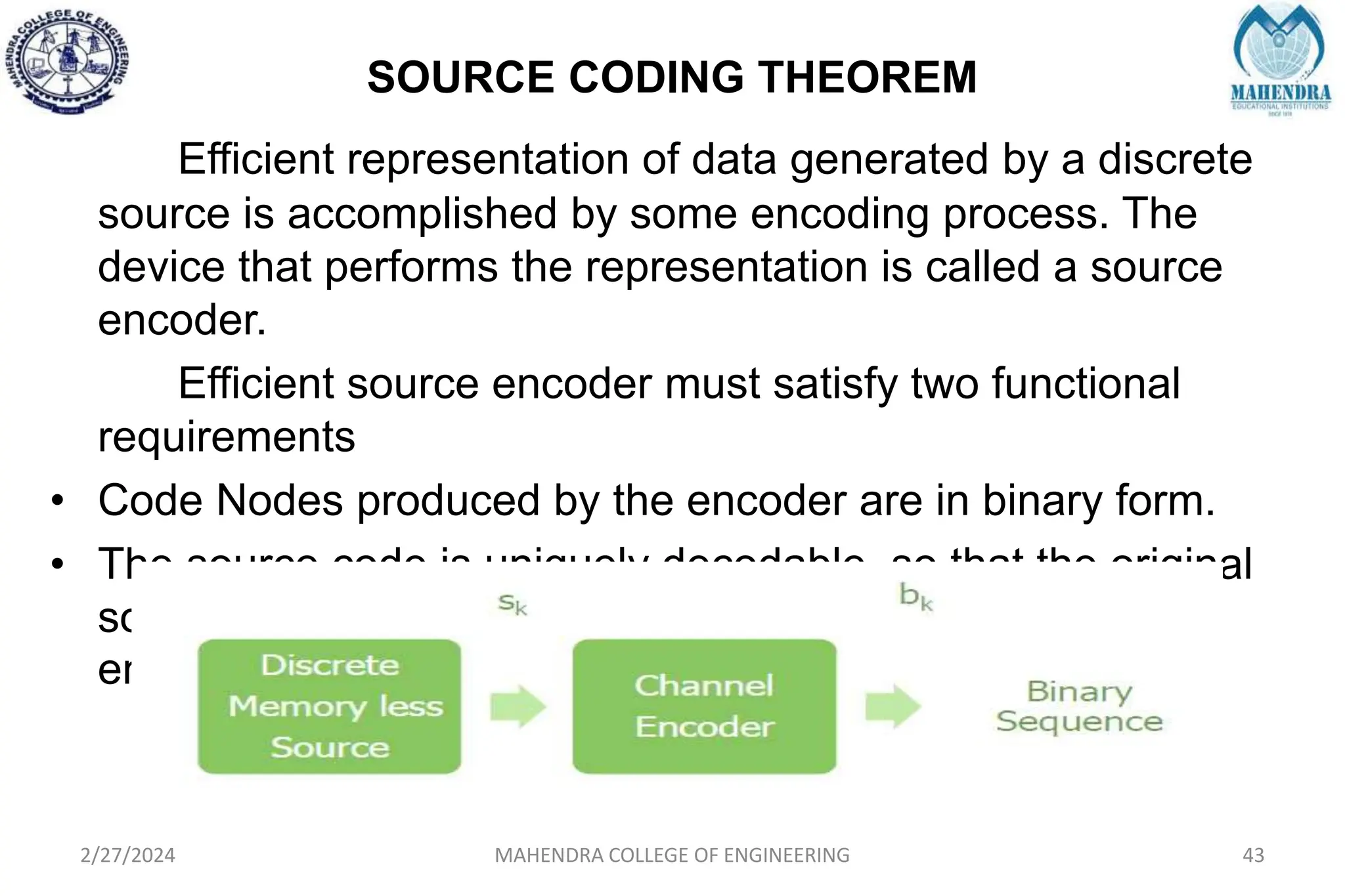 SOURCE CODING THEOREM
2/27/2024 MAHENDRA COLLEGE OF ENGINEERING 43
Efficient representation of data generated by a discrete
source is accomplished by some encoding process. The
device that performs the representation is called a source
encoder.
Efficient source encoder must satisfy two functional
requirements
• Code Nodes produced by the encoder are in binary form.
• The source code is uniquely decodable, so that the original
source sequence can be reconstructed perfectly from the
encoded binary sequence.
 