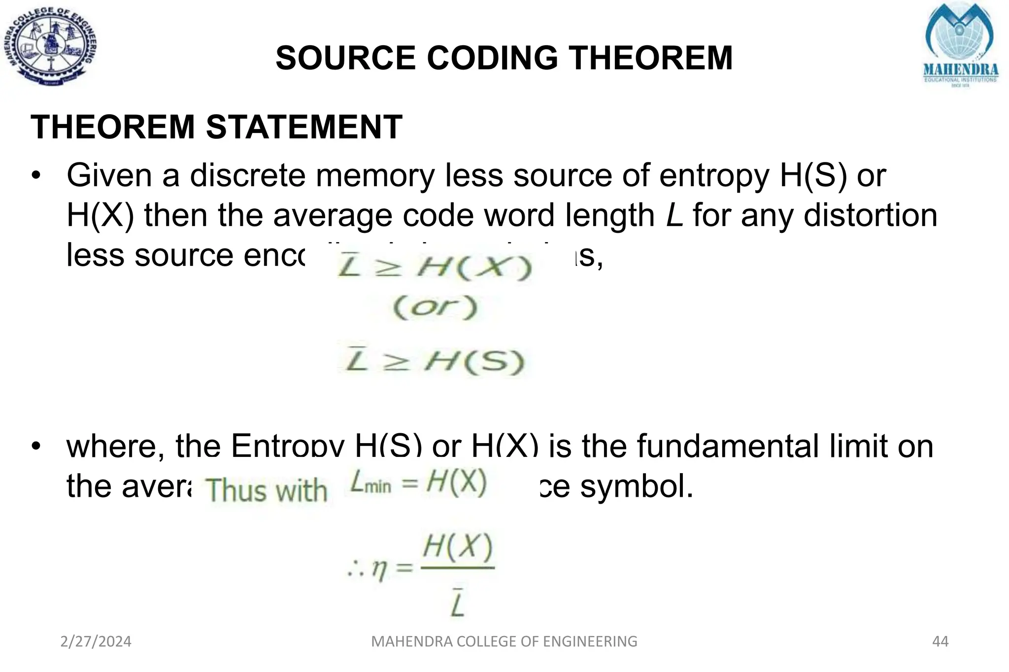 SOURCE CODING THEOREM
2/27/2024 MAHENDRA COLLEGE OF ENGINEERING 44
THEOREM STATEMENT
• Given a discrete memory less source of entropy H(S) or
H(X) then the average code word length L for any distortion
less source encoding is bounded as,
• where, the Entropy H(S) or H(X) is the fundamental limit on
the average number of bits/source symbol.
 