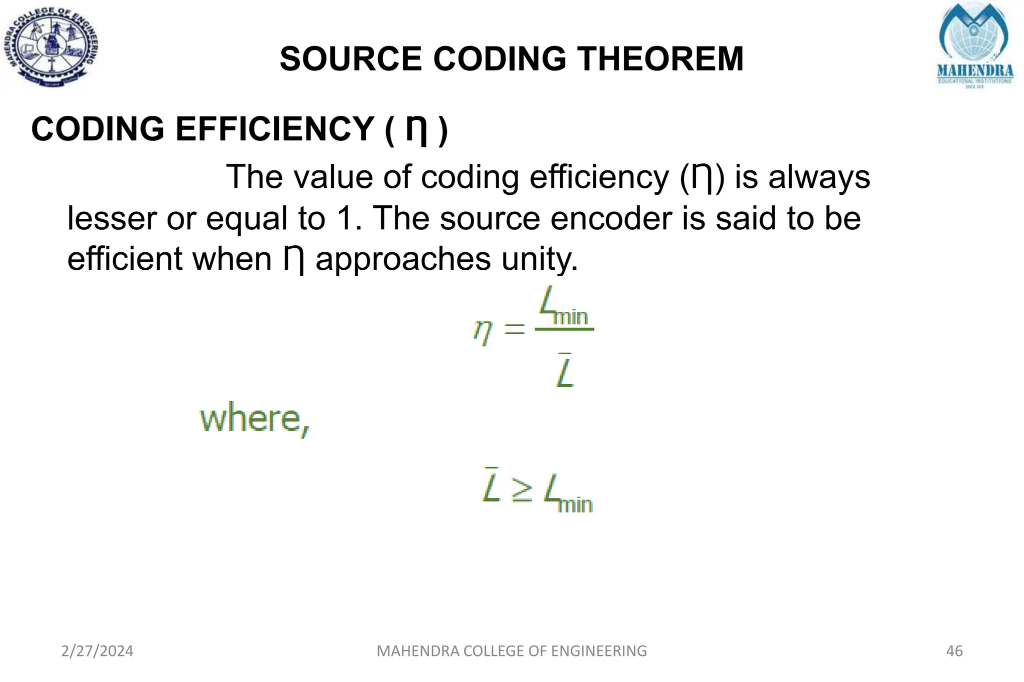 SOURCE CODING THEOREM
2/27/2024 MAHENDRA COLLEGE OF ENGINEERING 46
CODING EFFICIENCY ( Ƞ )
The value of coding efficiency (Ƞ) is always
lesser or equal to 1. The source encoder is said to be
efficient when Ƞ approaches unity.
 