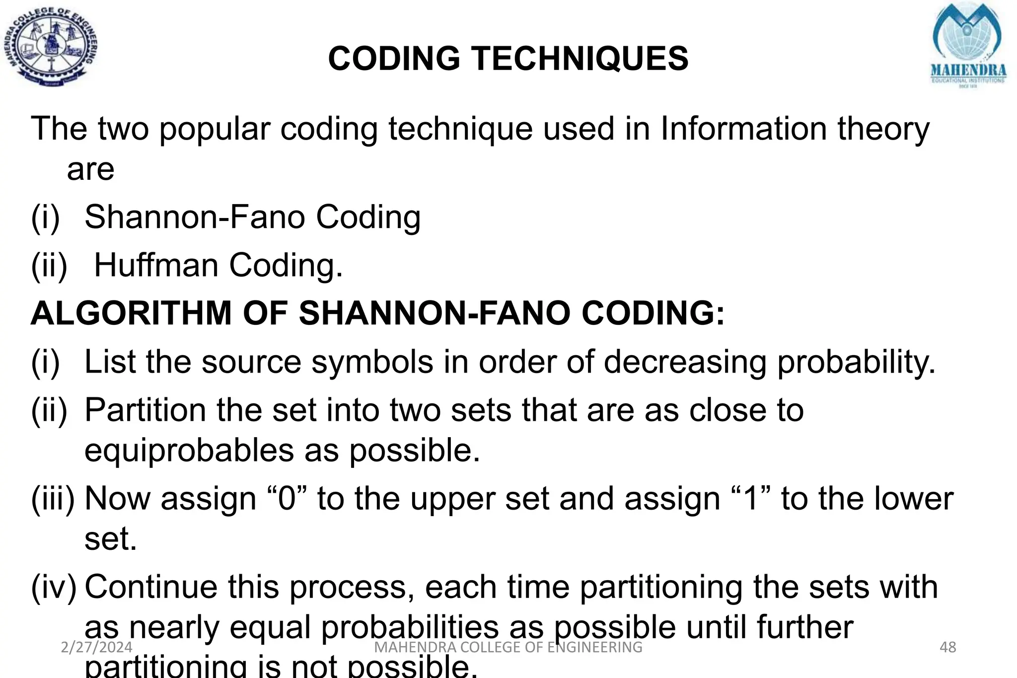 CODING TECHNIQUES
2/27/2024 MAHENDRA COLLEGE OF ENGINEERING 48
The two popular coding technique used in Information theory
are
(i) Shannon-Fano Coding
(ii) Huffman Coding.
ALGORITHM OF SHANNON-FANO CODING:
(i) List the source symbols in order of decreasing probability.
(ii) Partition the set into two sets that are as close to
equiprobables as possible.
(iii) Now assign “0” to the upper set and assign “1” to the lower
set.
(iv) Continue this process, each time partitioning the sets with
as nearly equal probabilities as possible until further
 