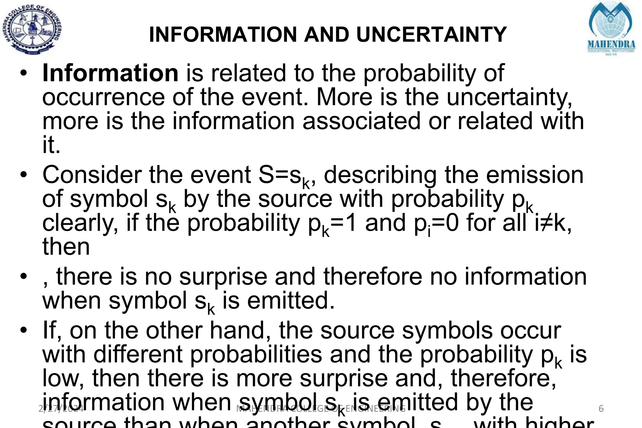 INFORMATION AND UNCERTAINTY
2/27/2024 MAHENDRA COLLEGE OF ENGINEERING 6
• Information is related to the probability of
occurrence of the event. More is the uncertainty,
more is the information associated or related with
it.
• Consider the event S=sk, describing the emission
of symbol sk by the source with probability pk
clearly, if the probability pk=1 and pi=0 for all i≠k,
then
• , there is no surprise and therefore no information
when symbol sk is emitted.
• If, on the other hand, the source symbols occur
with different probabilities and the probability pk is
low, then there is more surprise and, therefore,
information when symbol sk is emitted by the
 