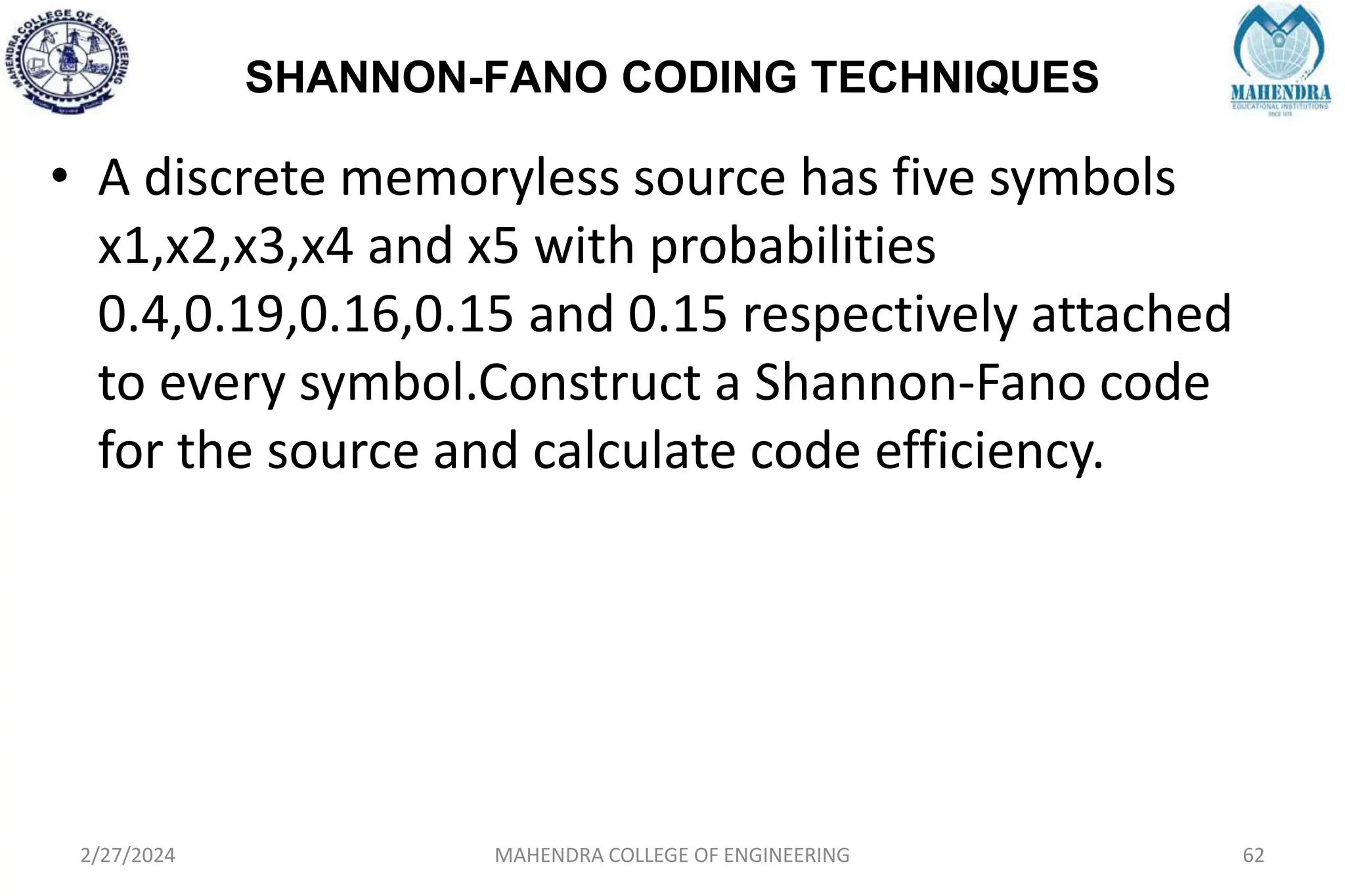 SHANNON-FANO CODING TECHNIQUES
2/27/2024 MAHENDRA COLLEGE OF ENGINEERING 62
• A discrete memoryless source has five symbols
x1,x2,x3,x4 and x5 with probabilities
0.4,0.19,0.16,0.15 and 0.15 respectively attached
to every symbol.Construct a Shannon-Fano code
for the source and calculate code efficiency.
 