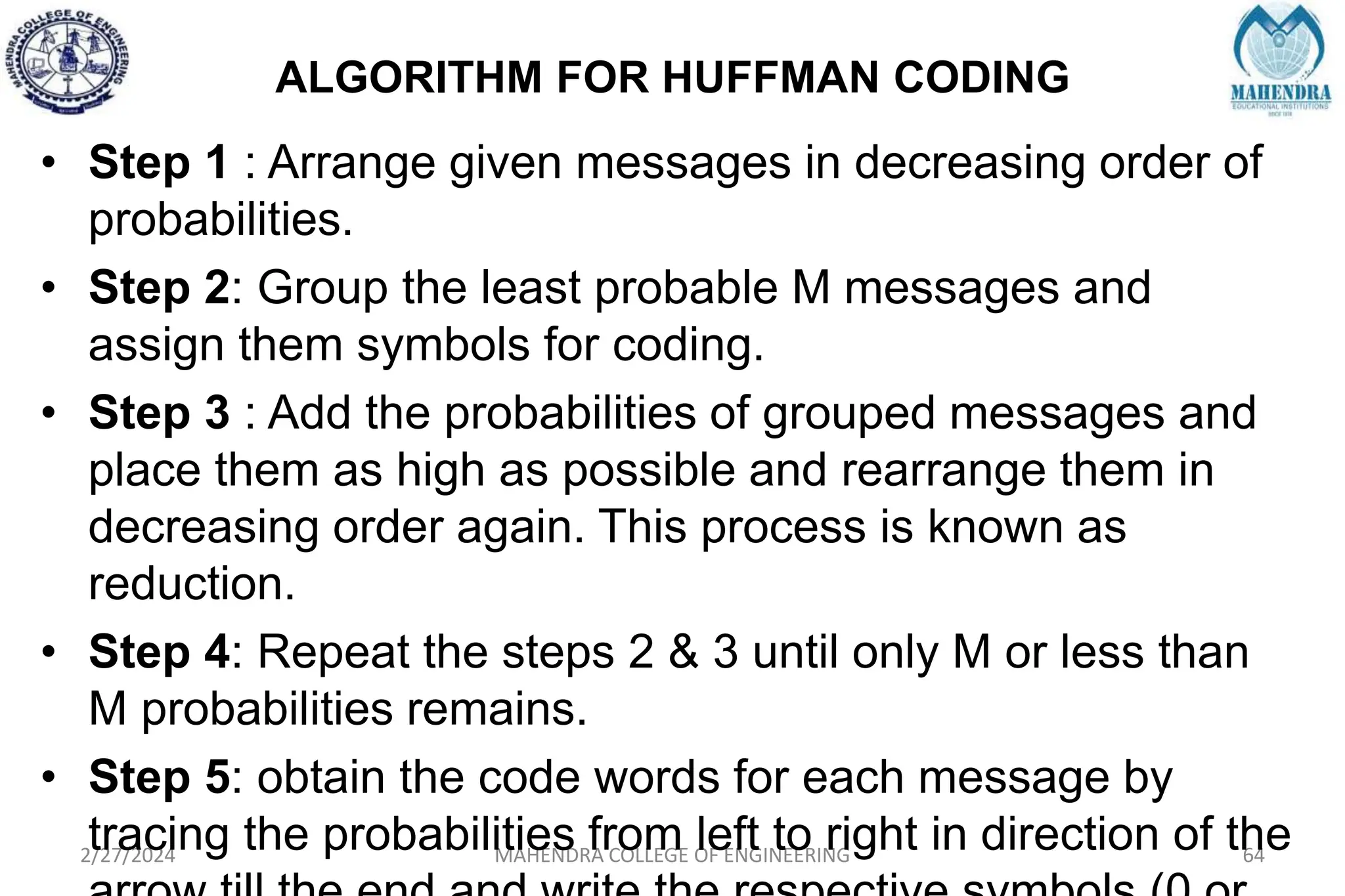ALGORITHM FOR HUFFMAN CODING
2/27/2024 MAHENDRA COLLEGE OF ENGINEERING 64
• Step 1 : Arrange given messages in decreasing order of
probabilities.
• Step 2: Group the least probable M messages and
assign them symbols for coding.
• Step 3 : Add the probabilities of grouped messages and
place them as high as possible and rearrange them in
decreasing order again. This process is known as
reduction.
• Step 4: Repeat the steps 2 & 3 until only M or less than
M probabilities remains.
• Step 5: obtain the code words for each message by
tracing the probabilities from left to right in direction of the
 