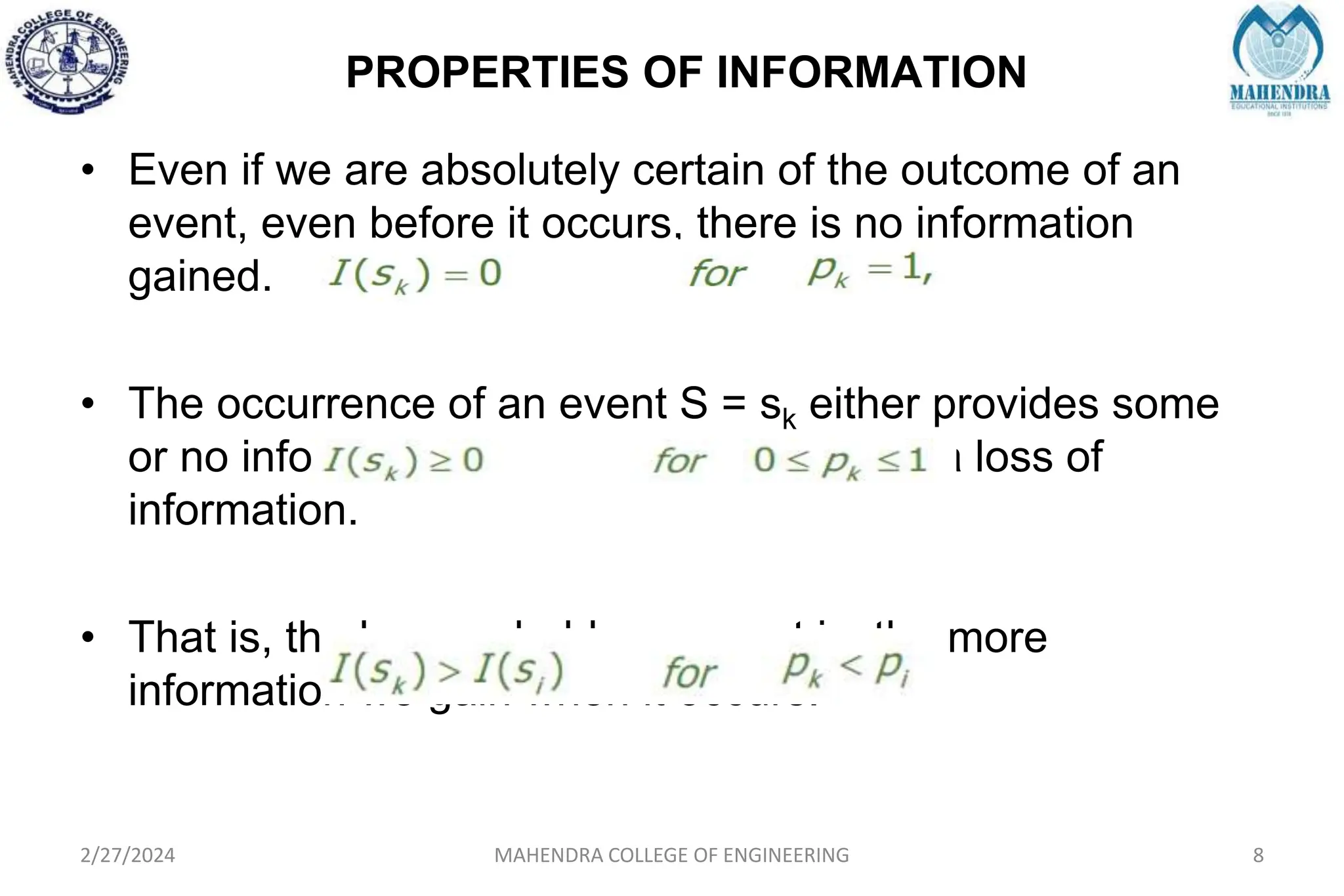 PROPERTIES OF INFORMATION
2/27/2024 MAHENDRA COLLEGE OF ENGINEERING 8
• Even if we are absolutely certain of the outcome of an
event, even before it occurs, there is no information
gained.
• The occurrence of an event S = sk either provides some
or no information, but never brings about a loss of
information.
• That is, the less probable an event is, the more
information we gain when it occurs.
 