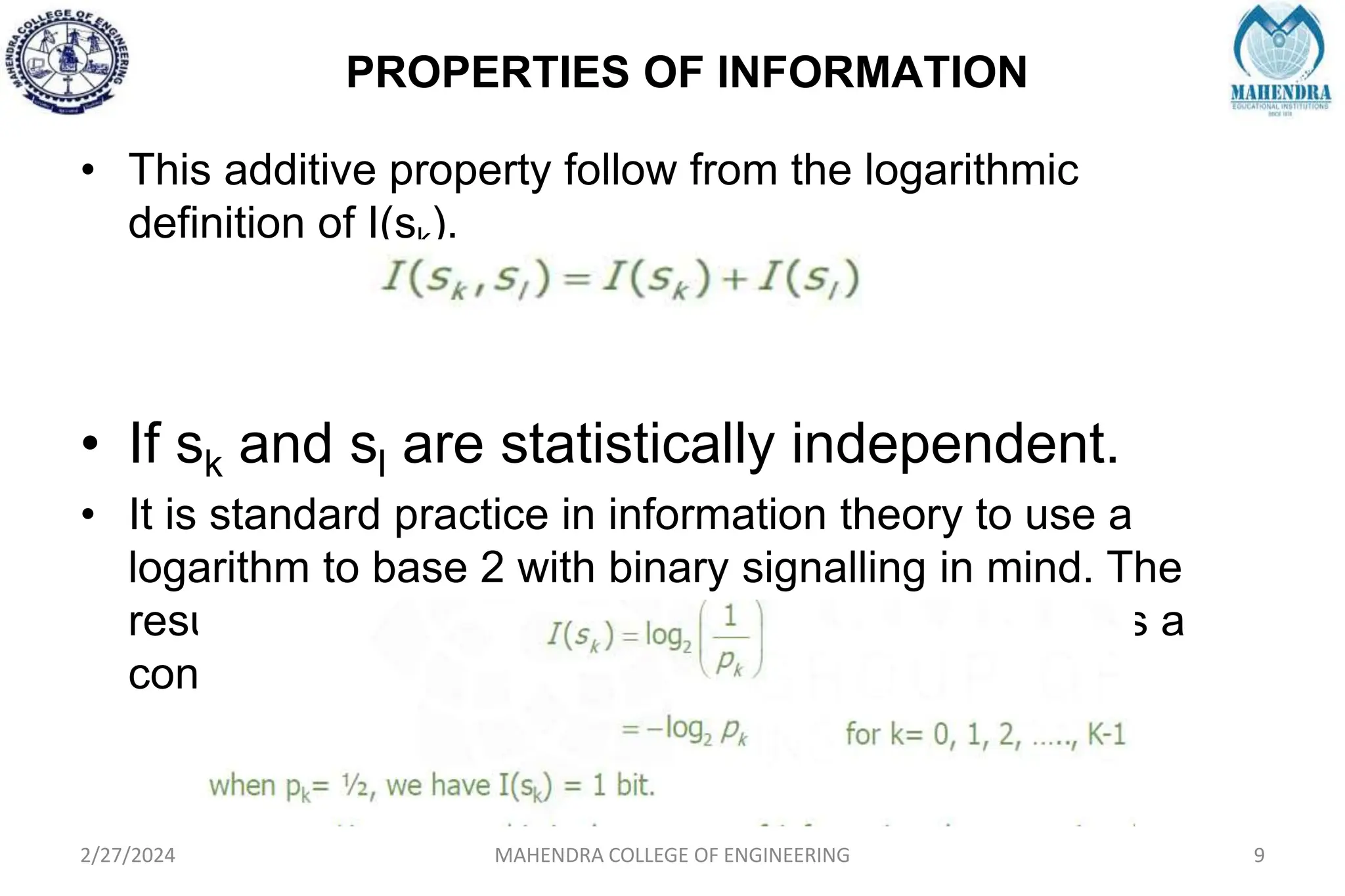PROPERTIES OF INFORMATION
2/27/2024 MAHENDRA COLLEGE OF ENGINEERING 9
• This additive property follow from the logarithmic
definition of I(sk).
• If sk and sl are statistically independent.
• It is standard practice in information theory to use a
logarithm to base 2 with binary signalling in mind. The
resulting unit of information is called the bit, which is a
contraction of the words binary digit.
 