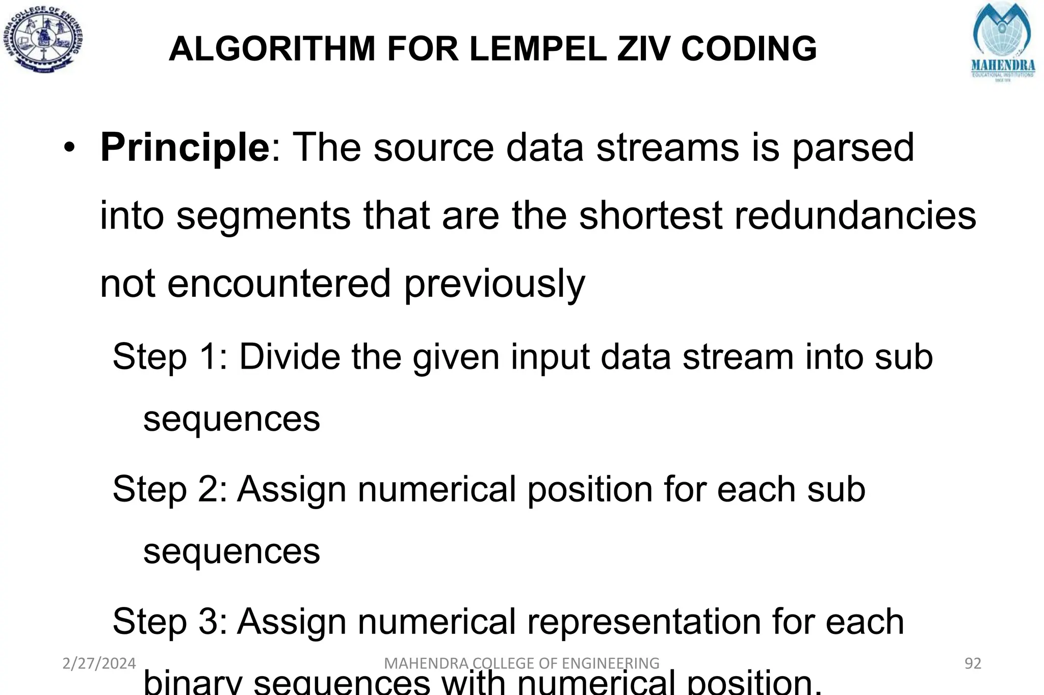 ALGORITHM FOR LEMPEL ZIV CODING
2/27/2024 MAHENDRA COLLEGE OF ENGINEERING 92
• Principle: The source data streams is parsed
into segments that are the shortest redundancies
not encountered previously
Step 1: Divide the given input data stream into sub
sequences
Step 2: Assign numerical position for each sub
sequences
Step 3: Assign numerical representation for each
 