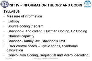 UNIT IV - INFORMATION THEORY AND CODING
2/27/2024 MAHENDRA COLLEGE OF ENGINEERING 1
SYLLABUS
• Measure of information
• Entropy
• Source coding theorem
• Shannon–Fano coding, Huffman Coding, LZ Coding
• Channel capacity
• Shannon-Hartley law ,Shannon's limit
• Error control codes – Cyclic codes, Syndrome
calculation
• Convolution Coding, Sequential and Viterbi decoding
 