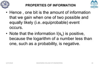 PROPERTIES OF INFORMATION
2/27/2024 MAHENDRA COLLEGE OF ENGINEERING 10
• Hence , one bit is the amount of information
that we gain when one of two possible and
equally likely (i.e..equiprobable) event
occurs.
• Note that the information I(sk) is positive,
because the logarithm of a number less than
one, such as a probability, is negative.
 
