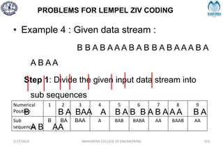 PROBLEMS FOR LEMPEL ZIV CODING
2/27/2024 MAHENDRA COLLEGE OF ENGINEERING 103
• Example 4 : Given data stream :
B B A B A A A B A B B A B A A A B A
A B A A
Step 1: Divide the given input data stream into
sub sequences
B B A BAA A B A B B A B A A A B A
A B AA
Numerical
Position
1 2 3 4 5 6 7 8 9
Sub
sequences
B BA BAA A BAB BABA AA BAAB AA
 
