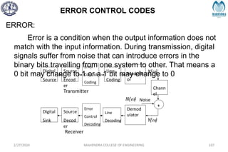 ERROR CONTROL CODES
2/27/2024 MAHENDRA COLLEGE OF ENGINEERING 107
ERROR:
Error is a condition when the output information does not
match with the input information. During transmission, digital
signals suffer from noise that can introduce errors in the
binary bits travelling from one system to other. That means a
0 bit may change to 1 or a 1 bit may change to 0
Digital
Source
Source
Encod
er
Error
Control
Coding
Line
Coding
Modulat
or
Chann
el
Noise
Digital
Sink
Source
Decod
er
Error
Control
Decoding
Line
Decoding
Demod
ulator
+
Transmitter
Receiver
X(w)
N(w)
Y(w)
 