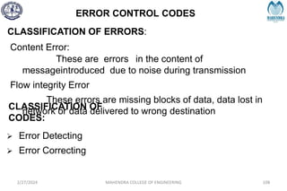 ERROR CONTROL CODES
2/27/2024 MAHENDRA COLLEGE OF ENGINEERING 108
CLASSIFICATION OF ERRORS:
Content Error:
These are errors in the content of
messageintroduced due to noise during transmission
Flow integrity Error
These errors are missing blocks of data, data lost in
network or data delivered to wrong destination
CLASSIFICATION OF
CODES:
 Error Detecting
 Error Correcting
 