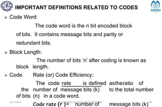 IMPORTANT DEFINITIONS RELATED TO CODES
2/27/2024 MAHENDRA COLLEGE OF ENGINEERING 109
 Code Word:
The code word is the n bit encoded block
of bits. It contains message bits and parity or
redundant bits.
 Block Length:
The number of bits ‘n’ after coding is known as
block length.
 Code Rate (or) Code Efficiency:
The code rate is defined astheratio of
the number of message bits (k) to the total number
of bits (n) in a code word.
𝐶𝑜𝑑𝑒 𝑟𝑎𝑡𝑒 (𝑟 )= number of message bits (k)
 