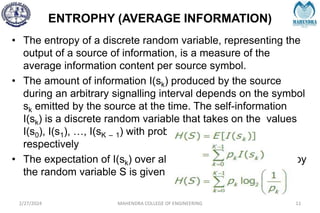 ENTROPHY (AVERAGE INFORMATION)
2/27/2024 MAHENDRA COLLEGE OF ENGINEERING 11
• The entropy of a discrete random variable, representing the
output of a source of information, is a measure of the
average information content per source symbol.
• The amount of information I(sk) produced by the source
during an arbitrary signalling interval depends on the symbol
sk emitted by the source at the time. The self-information
I(sk) is a discrete random variable that takes on the values
I(s0), I(s1), …, I(sK – 1) with probabilities p0, p1, ….., pK – 1
respectively
• The expectation of I(sk) over all the probable values taken by
the random variable S is given by
 