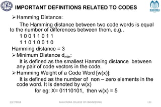 IMPORTANT DEFINITIONS RELATED TO CODES
2/27/2024 MAHENDRA COLLEGE OF ENGINEERING 111
Hamming Distance:
The Hamming distance between two code words is equal
to the number of differences between them, e.g.,
1 0 0 1 1 0 1 1
1 1 0 1 0 0 1 0
Hamming distance = 3
Minimum Distance dmin:
It is defined as the smallest Hamming distance between
any pair of code vectors in the code.
Hamming Weight of a Code Word [w(x)]:
It is defined as the number of non – zero elements in the
code word. It is denoted by w(x)
for eg: X= 01110101, then w(x) = 5
 