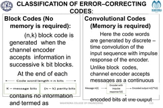 CLASSIFICATION OF ERROR–CORRECTING
CODES:
Block Codes (No
memory is required):
(n,k) block code is
generated when the
channel encoder
accepts information in
successive k bit blocks.
At the end of each
such block, (n- k) parity
bit is added, which
contains no information
and termed as
Convolutional Codes
(Memory is required)
Here the code words
are generated by discrete –
time convolution of the
input sequence with impulse
response of the encoder.
Unlike block codes,
channel encoder accepts
messages as a continuous
sequence and generates a
continuous sequence of
encoded bits at the output
2/27/2024 MAHENDRA COLLEGE OF ENGINEERING 113
 