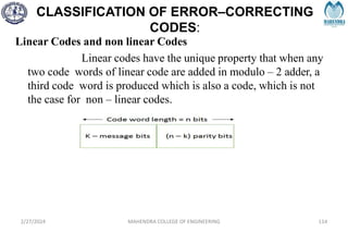 CLASSIFICATION OF ERROR–CORRECTING
CODES:
Linear Codes and non linear Codes
Linear codes have the unique property that when any
two code words of linear code are added in modulo – 2 adder, a
third code word is produced which is also a code, which is not
the case for non – linear codes.
2/27/2024 MAHENDRA COLLEGE OF ENGINEERING 114
 