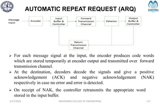 AUTOMATIC REPEAT REQUEST (ARQ)
2/27/2024 MAHENDRA COLLEGE OF ENGINEERING 117
 For each message signal at the input, the encoder produces code words
which are stored temporarily at encoder output and transmitted over forward
transmission channel.
 At the destination, decoders decode the signals and give a positive
acknowledgement (ACK) and negative acknowledgement (NAK)
respectively in case no error and error is detected.
 On receipt of NAK, the controller retransmits the appropriate word
stored in the input buffer.
 