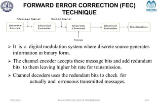 FORWARD ERROR CORRECTION (FEC)
TECHNIQUE
2/27/2024 MAHENDRA COLLEGE OF ENGINEERING 118
 It is a digital modulation system where discrete source generates
information in binary form.
 The channel encoder accepts these message bits and add redundant
bits to them leaving higher bit rate for transmission.
 Channel decoders uses the redundant bits to check for
actually and erroneous transmitted messages.
 
