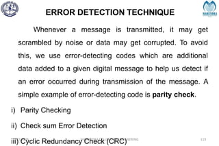 ERROR DETECTION TECHNIQUE
2/27/2024 MAHENDRA COLLEGE OF ENGINEERING 119
Whenever a message is transmitted, it may get
scrambled by noise or data may get corrupted. To avoid
this, we use error-detecting codes which are additional
data added to a given digital message to help us detect if
an error occurred during transmission of the message. A
simple example of error-detecting code is parity check.
i) Parity Checking
ii) Check sum Error Detection
iii) Cyclic Redundancy Check (CRC)
 