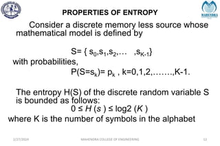 PROPERTIES OF ENTROPY
2/27/2024 MAHENDRA COLLEGE OF ENGINEERING 12
Consider a discrete memory less source whose
mathematical model is defined by
S= { s0,s1,s2,… ,sK-1}
with probabilities,
P(S=sk)= pk , k=0,1,2,…….,K-1.
The entropy H(S) of the discrete random variable S
is bounded as follows:
0 ≤ H (s ) ≤ log2 (K )
where K is the number of symbols in the alphabet
 