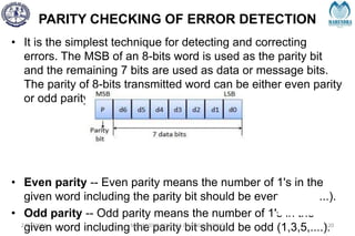 PARITY CHECKING OF ERROR DETECTION
• It is the simplest technique for detecting and correcting
errors. The MSB of an 8-bits word is used as the parity bit
and the remaining 7 bits are used as data or message bits.
The parity of 8-bits transmitted word can be either even parity
or odd parity.
• Even parity -- Even parity means the number of 1's in the
given word including the parity bit should be even (2,4,6,....).
• Odd parity -- Odd parity means the number of 1's in the
given word including the parity bit should be odd (1,3,5,....).
2/27/2024 MAHENDRA COLLEGE OF ENGINEERING 120
 