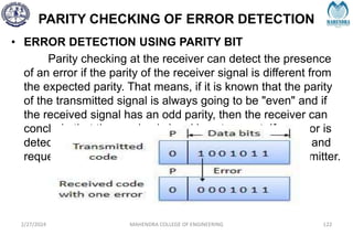 PARITY CHECKING OF ERROR DETECTION
• ERROR DETECTION USING PARITY BIT
Parity checking at the receiver can detect the presence
of an error if the parity of the receiver signal is different from
the expected parity. That means, if it is known that the parity
of the transmitted signal is always going to be "even" and if
the received signal has an odd parity, then the receiver can
conclude that the received signal is not correct. If an error is
detected, then the receiver will ignore the received byte and
request for retransmission of the same byte to the transmitter.
2/27/2024 MAHENDRA COLLEGE OF ENGINEERING 122
 
