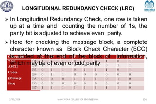 LONGITUDINAL REDUNDANCY CHECK (LRC)
2/27/2024 MAHENDRA COLLEGE OF ENGINEERING 126
 In Longitudinal Redundancy Check, one row is taken
up at a time and counting the number of 1s, the
parity bit is adjusted to achieve even parity.
 Here for checking the message block, a complete
character known as Block Check Character (BCC)
is added at the end of the block of information,
which may be of even or odd parity
 
