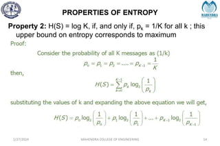 PROPERTIES OF ENTROPY
2/27/2024 MAHENDRA COLLEGE OF ENGINEERING 14
Property 2: H(S) = log K, if, and only if, pk = 1/K for all k ; this
upper bound on entropy corresponds to maximum
uncertainty.
 