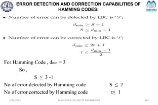 ERROR DETECTION AND CORRECTION CAPABILITIES OF
HAMMING CODES:
2/27/2024 MAHENDRA COLLEGE OF ENGINEERING 164
For Hamming Code , dmin = 3
So ,
S ≤ 3 -1
No of error detected by Hamming code S ≤ 2
No of error corrected by Hamming code t≤ 1
 