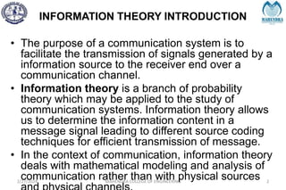 INFORMATION THEORY INTRODUCTION
2/27/2024 MAHENDRA COLLEGE OF ENGINEERING 2
• The purpose of a communication system is to
facilitate the transmission of signals generated by a
information source to the receiver end over a
communication channel.
• Information theory is a branch of probability
theory which may be applied to the study of
communication systems. Information theory allows
us to determine the information content in a
message signal leading to different source coding
techniques for efficient transmission of message.
• In the context of communication, information theory
deals with mathematical modeling and analysis of
communication rather than with physical sources
 